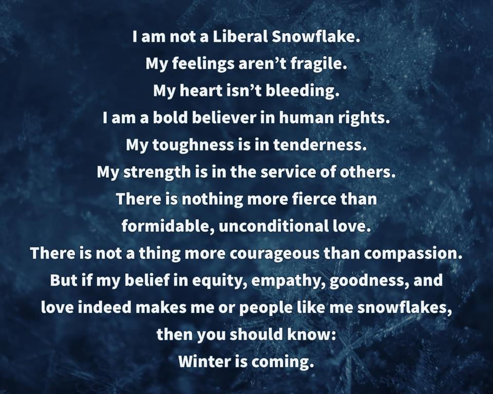 "I am not a Liberal Snowflake. My feelings aren't fragile. My heart isn't bleeding. I am a bold believer in human rights. My toughness is in tenderness. My strength is in the service of others. There is nothing more fierce than formidable, unconditional love. There is not a thing more courageous than compassion. But if my belief in equity, empathy, goodness, and love indeed makes me or people like me snowflakes, then you should know: Winter is Coming.